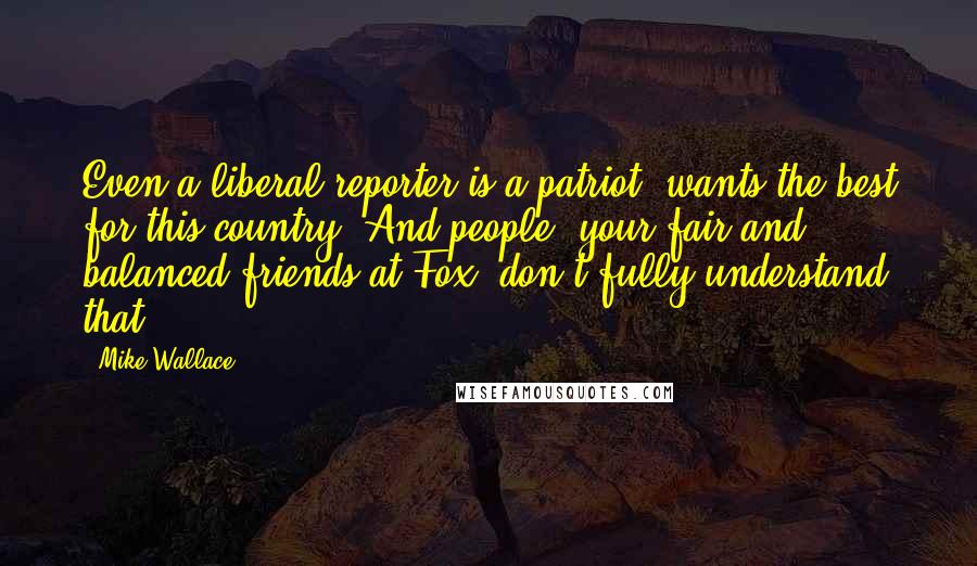 Mike Wallace Quotes: Even a liberal reporter is a patriot, wants the best for this country. And people, your fair and balanced friends at Fox, don't fully understand that.