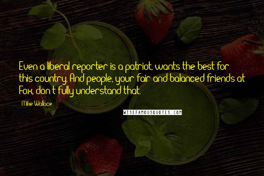 Mike Wallace Quotes: Even a liberal reporter is a patriot, wants the best for this country. And people, your fair and balanced friends at Fox, don't fully understand that.