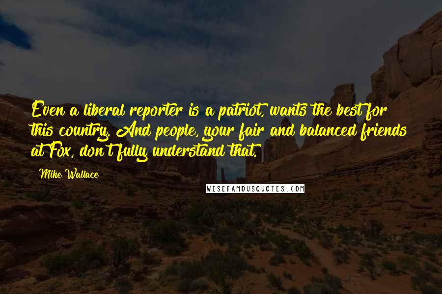 Mike Wallace Quotes: Even a liberal reporter is a patriot, wants the best for this country. And people, your fair and balanced friends at Fox, don't fully understand that.