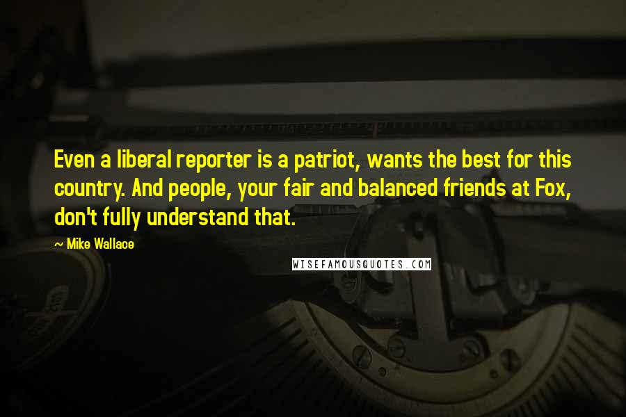 Mike Wallace Quotes: Even a liberal reporter is a patriot, wants the best for this country. And people, your fair and balanced friends at Fox, don't fully understand that.