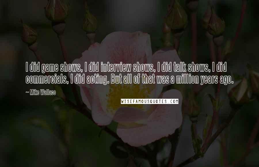Mike Wallace Quotes: I did game shows, I did interview shows, I did talk shows, I did commercials, I did acting. But all of that was a million years ago.