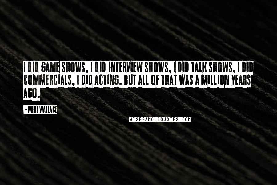 Mike Wallace Quotes: I did game shows, I did interview shows, I did talk shows, I did commercials, I did acting. But all of that was a million years ago.