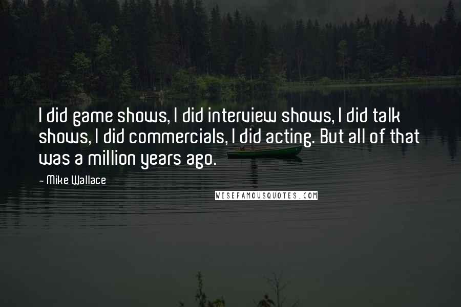 Mike Wallace Quotes: I did game shows, I did interview shows, I did talk shows, I did commercials, I did acting. But all of that was a million years ago.