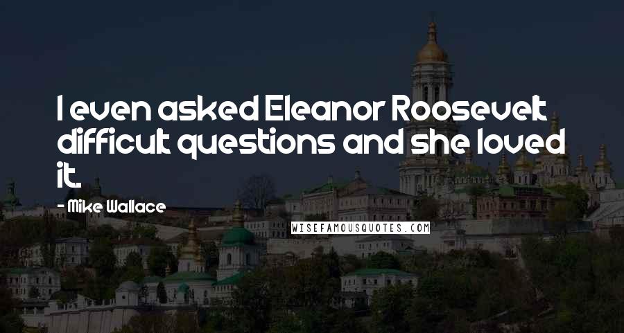 Mike Wallace Quotes: I even asked Eleanor Roosevelt difficult questions and she loved it.