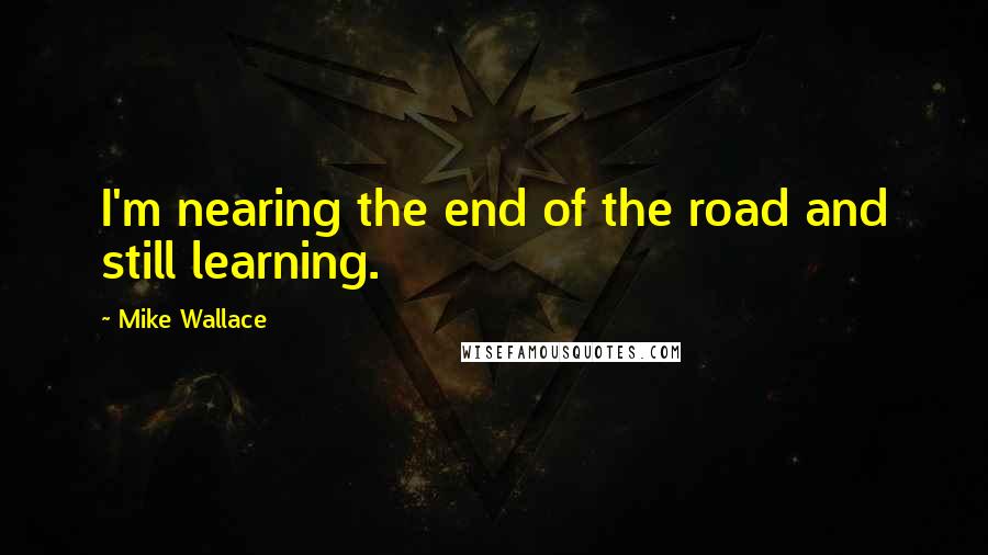 Mike Wallace Quotes: I'm nearing the end of the road and still learning.