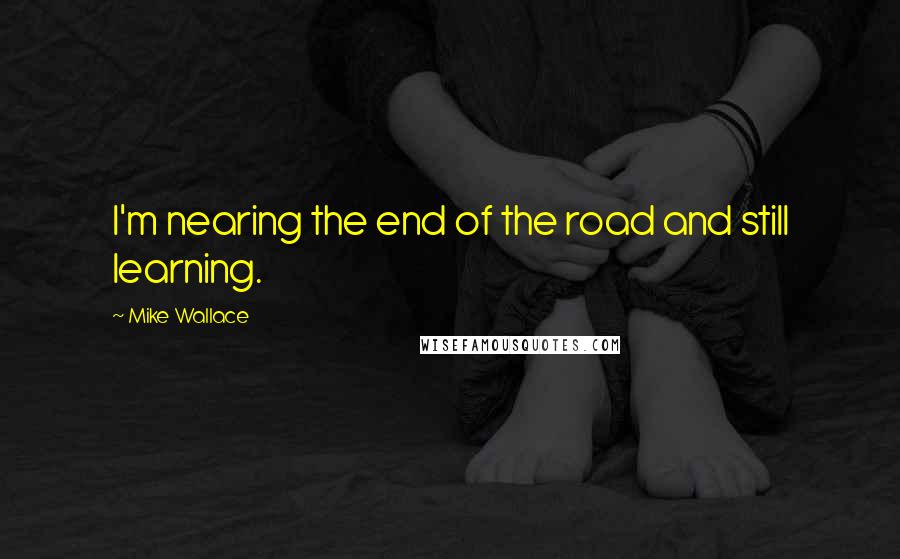 Mike Wallace Quotes: I'm nearing the end of the road and still learning.
