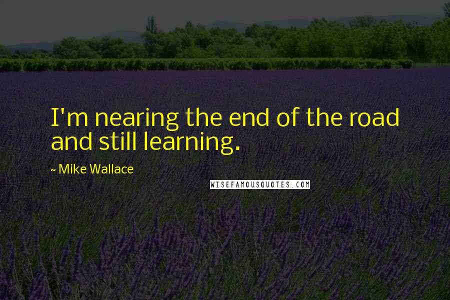 Mike Wallace Quotes: I'm nearing the end of the road and still learning.