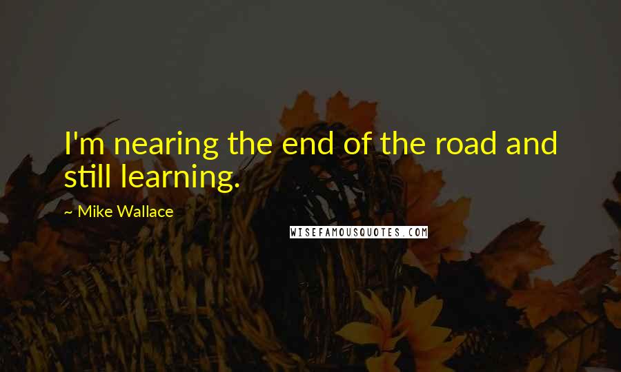 Mike Wallace Quotes: I'm nearing the end of the road and still learning.
