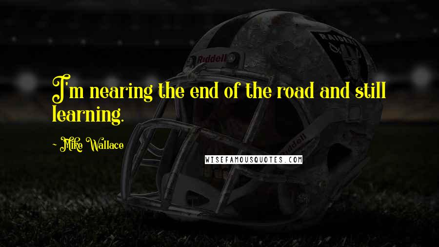 Mike Wallace Quotes: I'm nearing the end of the road and still learning.