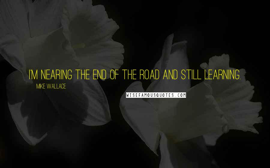 Mike Wallace Quotes: I'm nearing the end of the road and still learning.