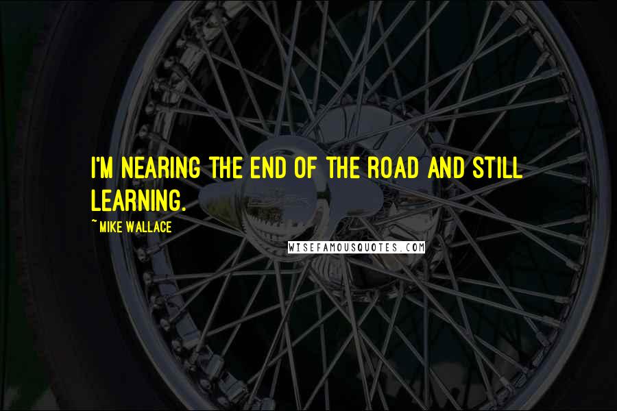 Mike Wallace Quotes: I'm nearing the end of the road and still learning.