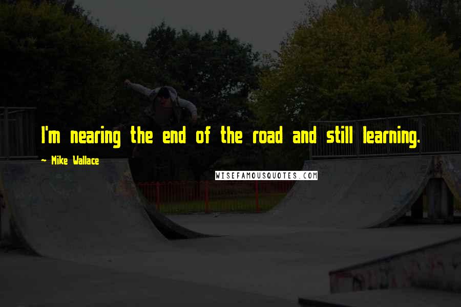 Mike Wallace Quotes: I'm nearing the end of the road and still learning.