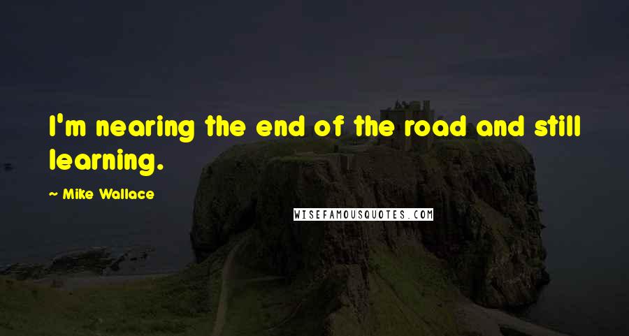 Mike Wallace Quotes: I'm nearing the end of the road and still learning.