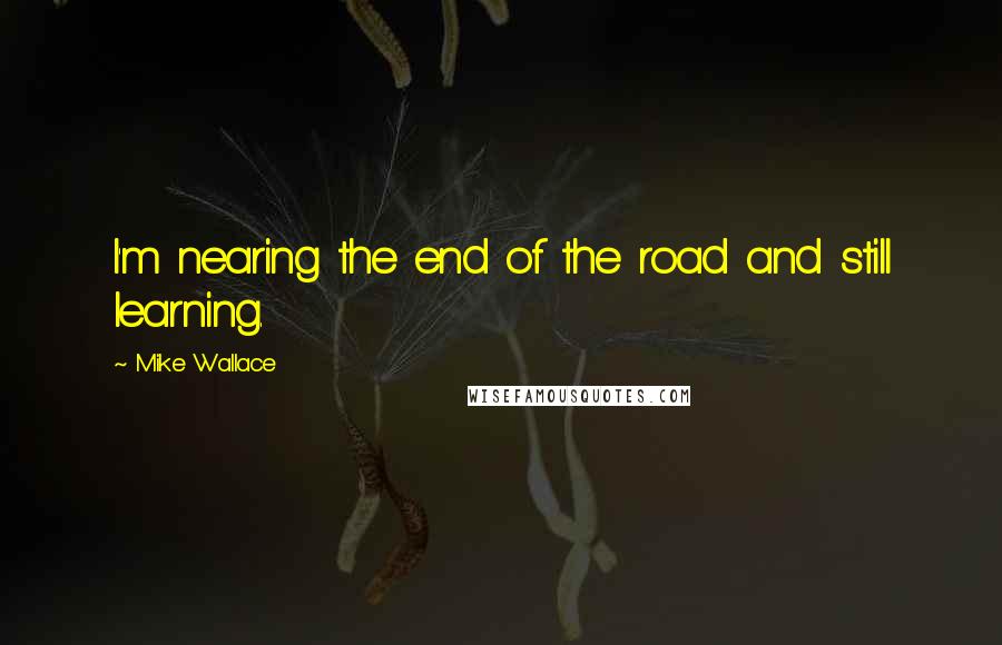 Mike Wallace Quotes: I'm nearing the end of the road and still learning.