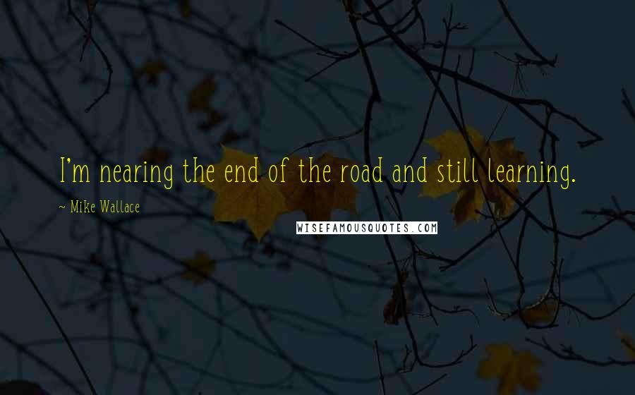 Mike Wallace Quotes: I'm nearing the end of the road and still learning.