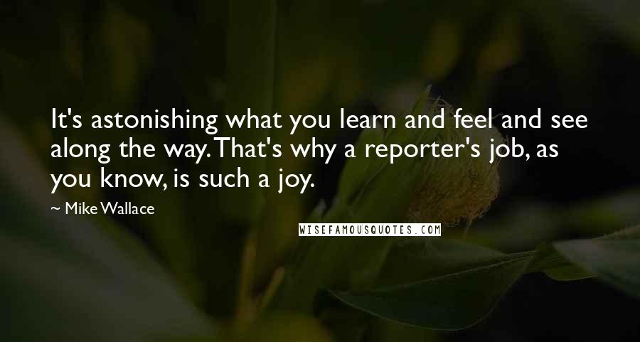 Mike Wallace Quotes: It's astonishing what you learn and feel and see along the way. That's why a reporter's job, as you know, is such a joy.
