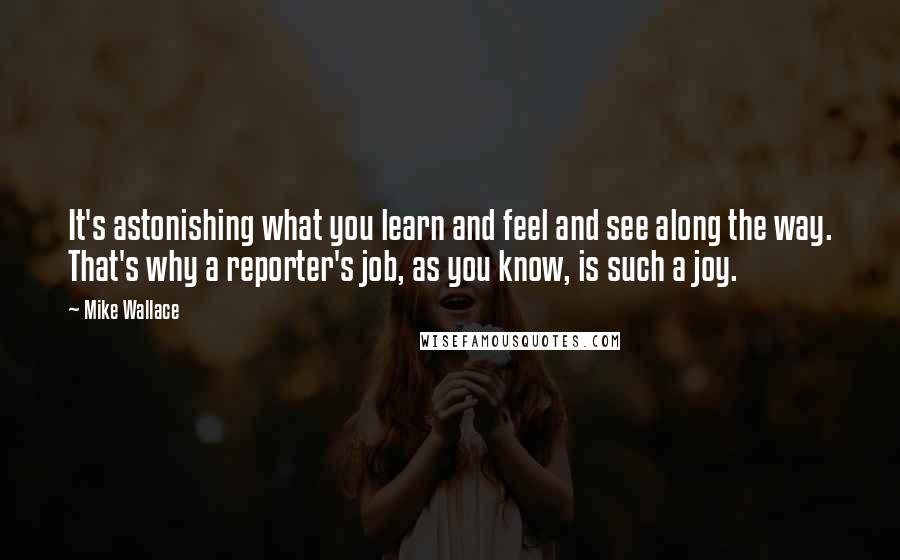 Mike Wallace Quotes: It's astonishing what you learn and feel and see along the way. That's why a reporter's job, as you know, is such a joy.