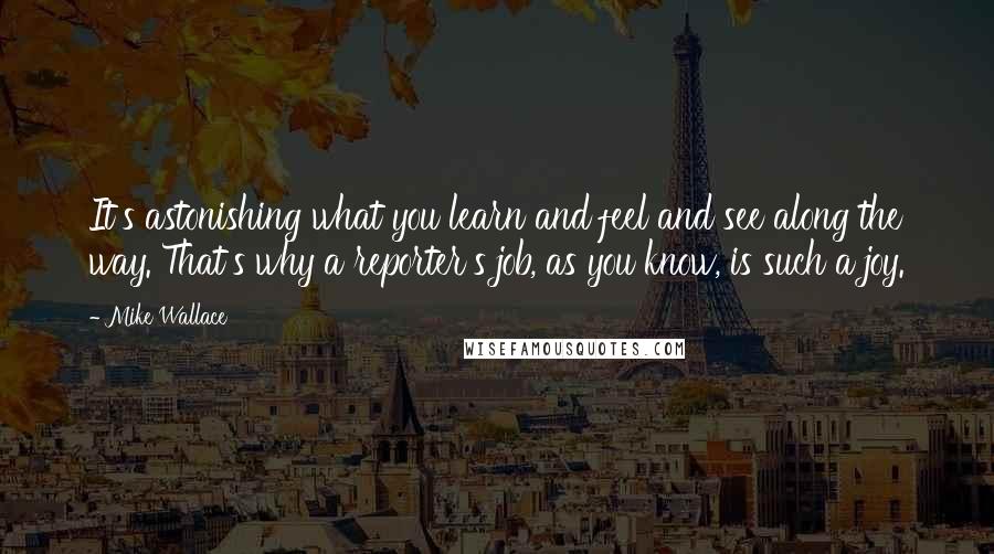 Mike Wallace Quotes: It's astonishing what you learn and feel and see along the way. That's why a reporter's job, as you know, is such a joy.