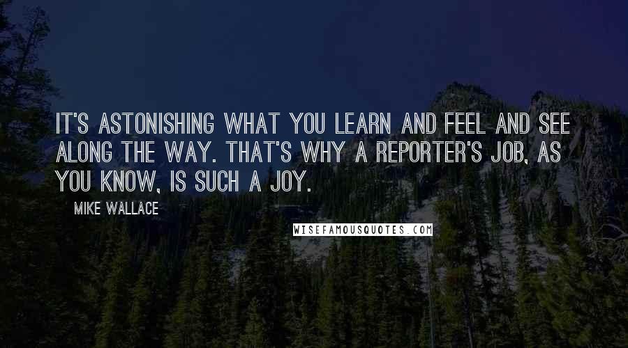 Mike Wallace Quotes: It's astonishing what you learn and feel and see along the way. That's why a reporter's job, as you know, is such a joy.