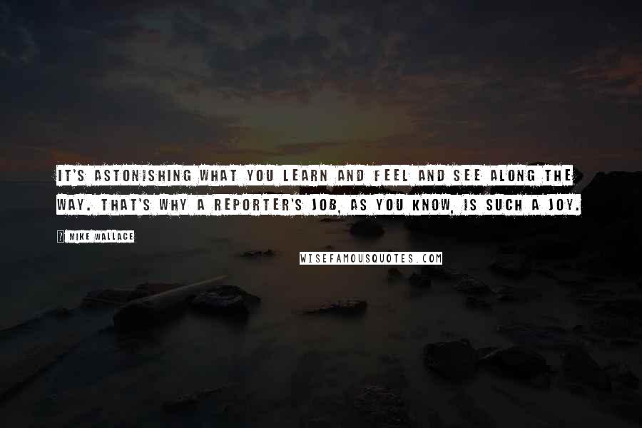 Mike Wallace Quotes: It's astonishing what you learn and feel and see along the way. That's why a reporter's job, as you know, is such a joy.