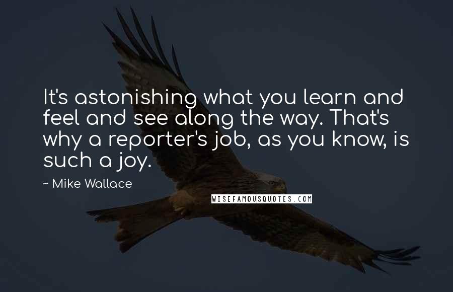 Mike Wallace Quotes: It's astonishing what you learn and feel and see along the way. That's why a reporter's job, as you know, is such a joy.