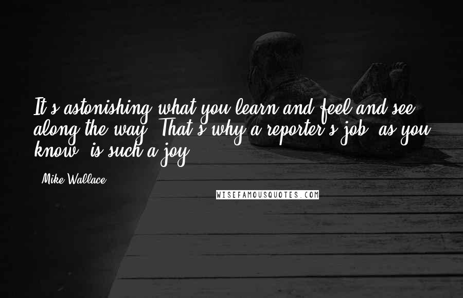 Mike Wallace Quotes: It's astonishing what you learn and feel and see along the way. That's why a reporter's job, as you know, is such a joy.