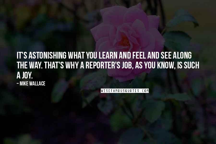 Mike Wallace Quotes: It's astonishing what you learn and feel and see along the way. That's why a reporter's job, as you know, is such a joy.