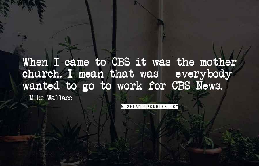 Mike Wallace Quotes: When I came to CBS it was the mother church. I mean that was - everybody wanted to go to work for CBS News.