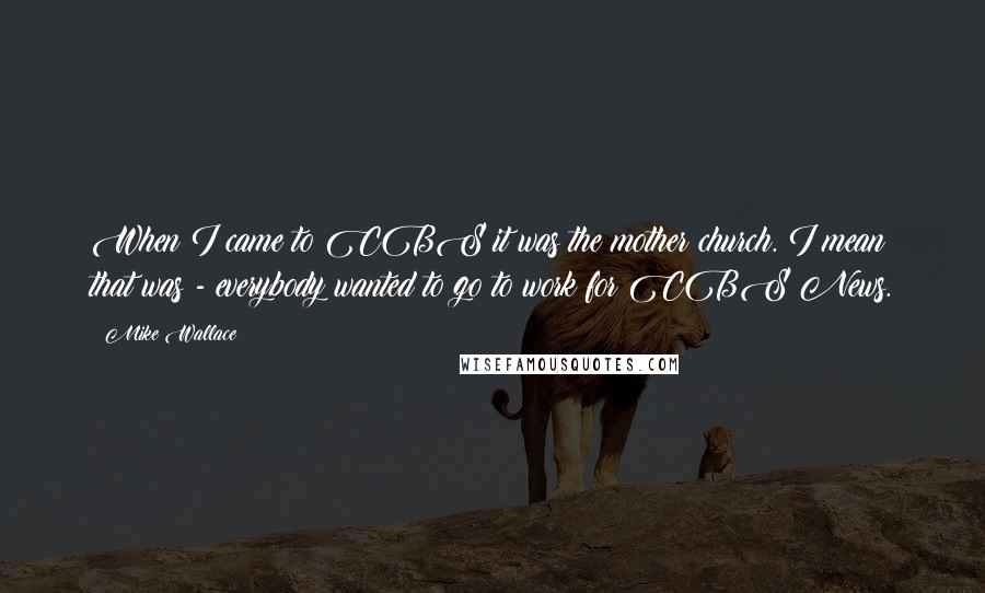 Mike Wallace Quotes: When I came to CBS it was the mother church. I mean that was - everybody wanted to go to work for CBS News.