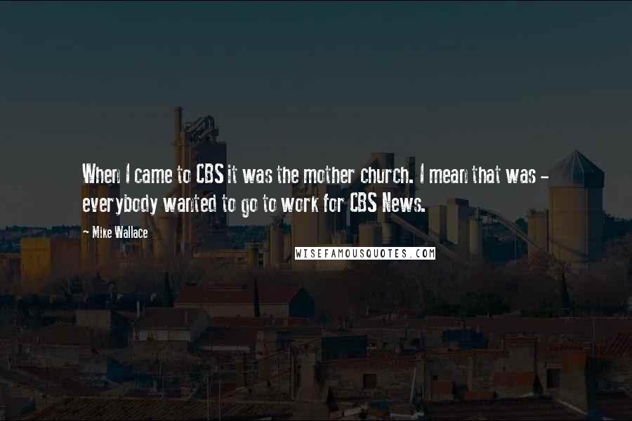 Mike Wallace Quotes: When I came to CBS it was the mother church. I mean that was - everybody wanted to go to work for CBS News.