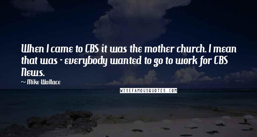 Mike Wallace Quotes: When I came to CBS it was the mother church. I mean that was - everybody wanted to go to work for CBS News.