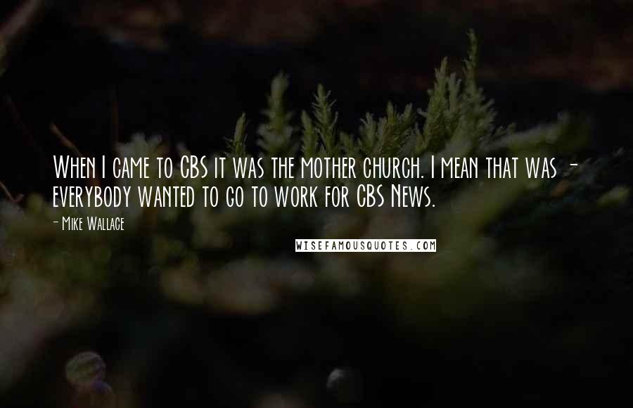 Mike Wallace Quotes: When I came to CBS it was the mother church. I mean that was - everybody wanted to go to work for CBS News.