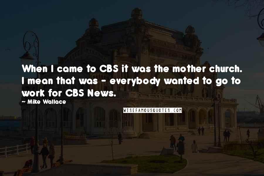 Mike Wallace Quotes: When I came to CBS it was the mother church. I mean that was - everybody wanted to go to work for CBS News.
