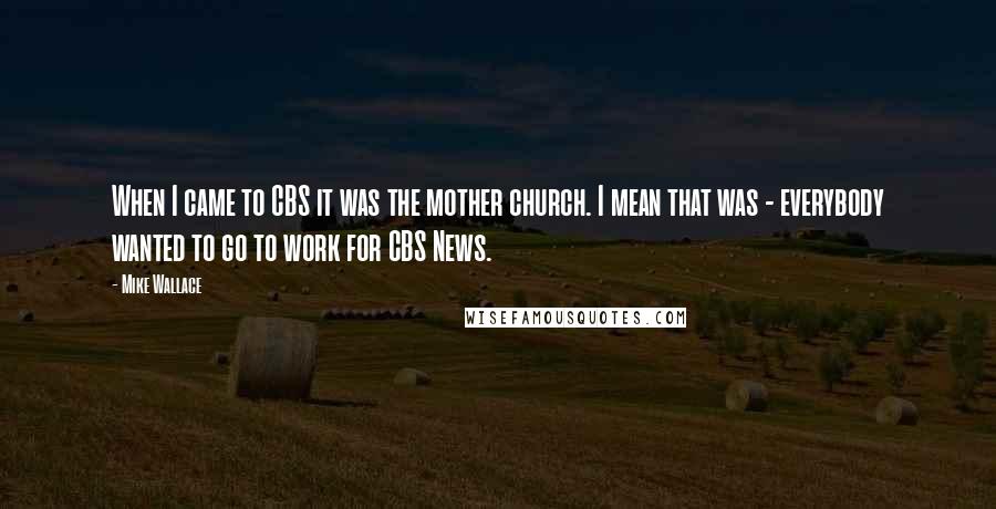 Mike Wallace Quotes: When I came to CBS it was the mother church. I mean that was - everybody wanted to go to work for CBS News.