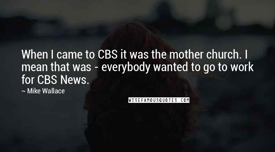 Mike Wallace Quotes: When I came to CBS it was the mother church. I mean that was - everybody wanted to go to work for CBS News.