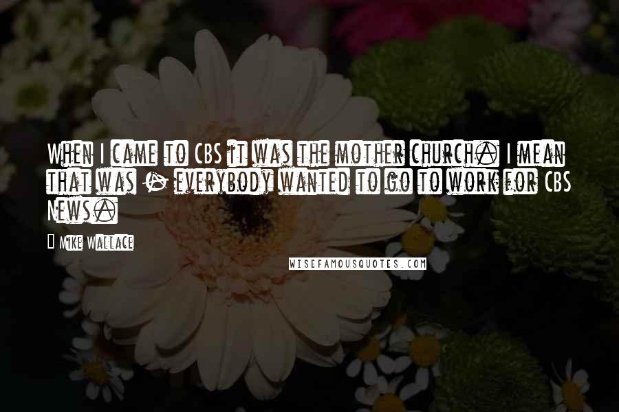 Mike Wallace Quotes: When I came to CBS it was the mother church. I mean that was - everybody wanted to go to work for CBS News.