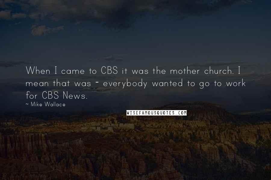 Mike Wallace Quotes: When I came to CBS it was the mother church. I mean that was - everybody wanted to go to work for CBS News.