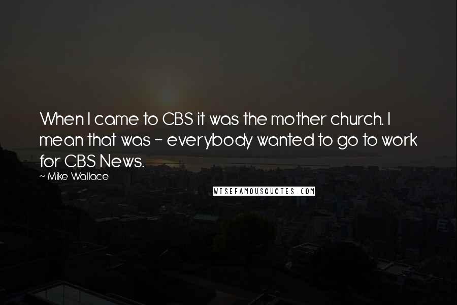 Mike Wallace Quotes: When I came to CBS it was the mother church. I mean that was - everybody wanted to go to work for CBS News.