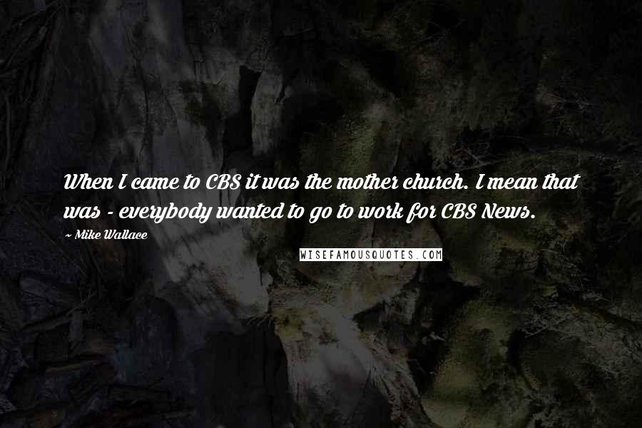 Mike Wallace Quotes: When I came to CBS it was the mother church. I mean that was - everybody wanted to go to work for CBS News.