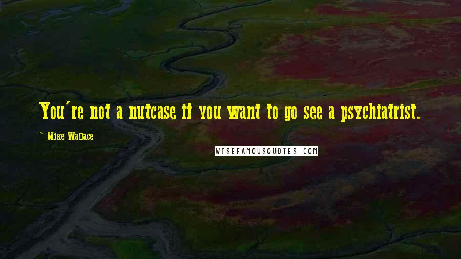 Mike Wallace Quotes: You're not a nutcase if you want to go see a psychiatrist.