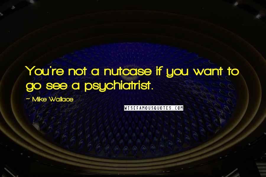 Mike Wallace Quotes: You're not a nutcase if you want to go see a psychiatrist.