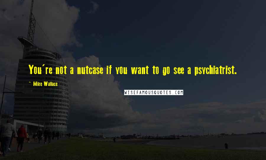 Mike Wallace Quotes: You're not a nutcase if you want to go see a psychiatrist.