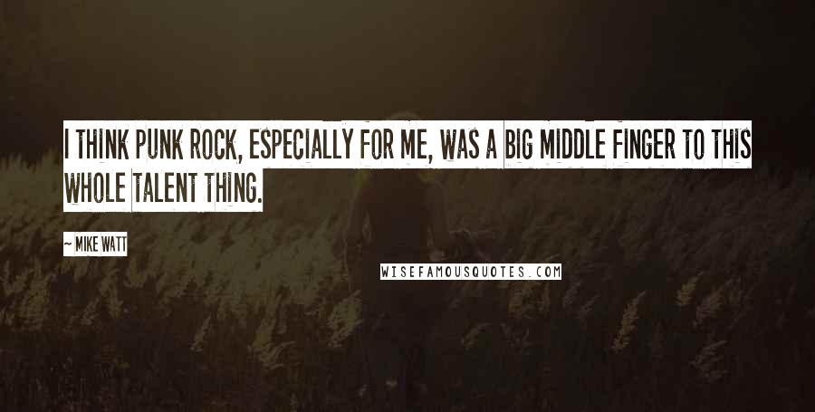 Mike Watt Quotes: I think punk rock, especially for me, was a big middle finger to this whole talent thing.