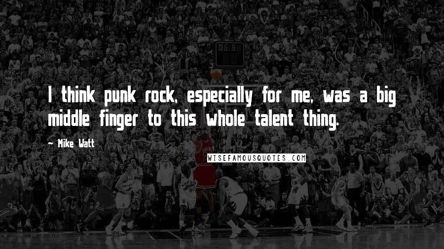 Mike Watt Quotes: I think punk rock, especially for me, was a big middle finger to this whole talent thing.