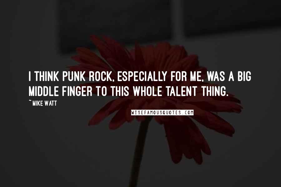 Mike Watt Quotes: I think punk rock, especially for me, was a big middle finger to this whole talent thing.