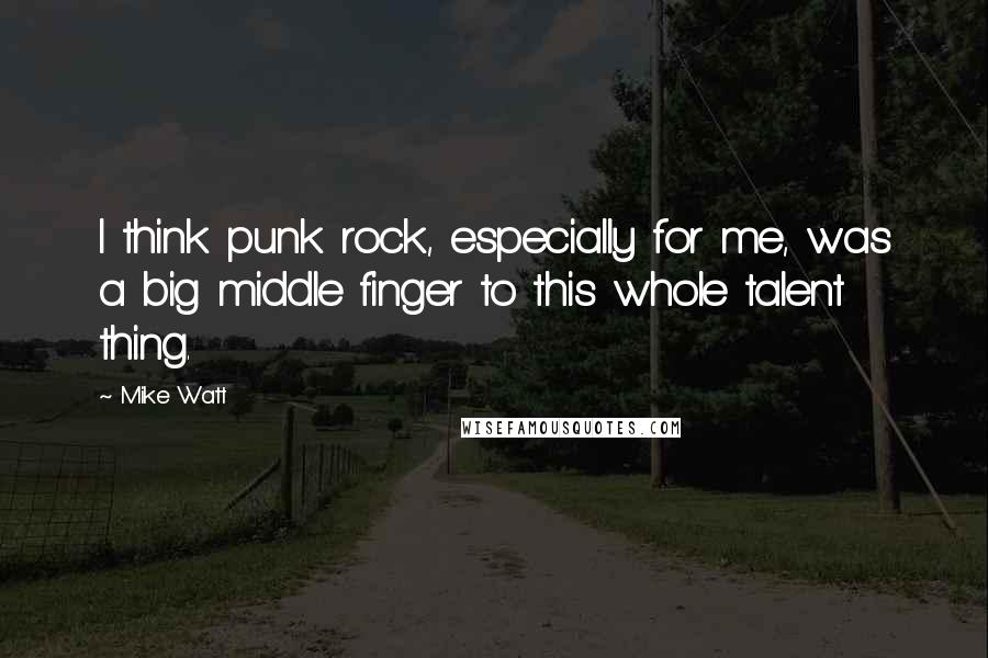 Mike Watt Quotes: I think punk rock, especially for me, was a big middle finger to this whole talent thing.