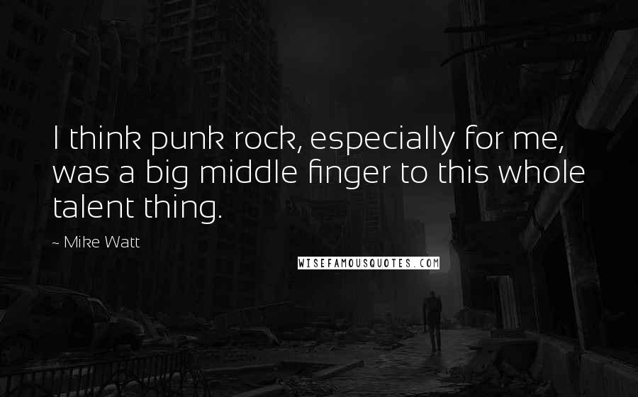 Mike Watt Quotes: I think punk rock, especially for me, was a big middle finger to this whole talent thing.