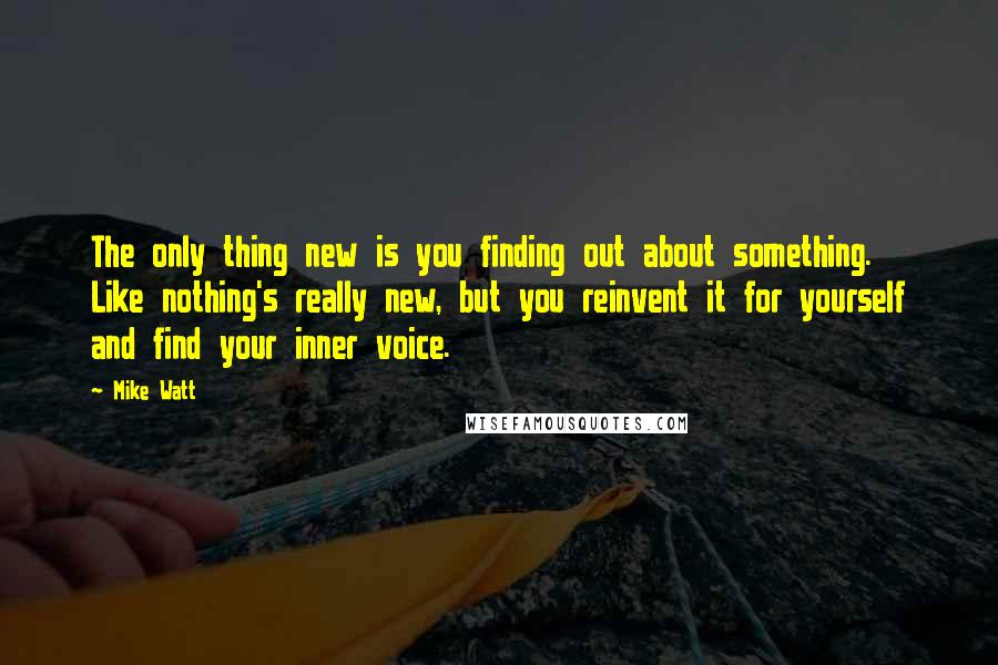 Mike Watt Quotes: The only thing new is you finding out about something. Like nothing's really new, but you reinvent it for yourself and find your inner voice.