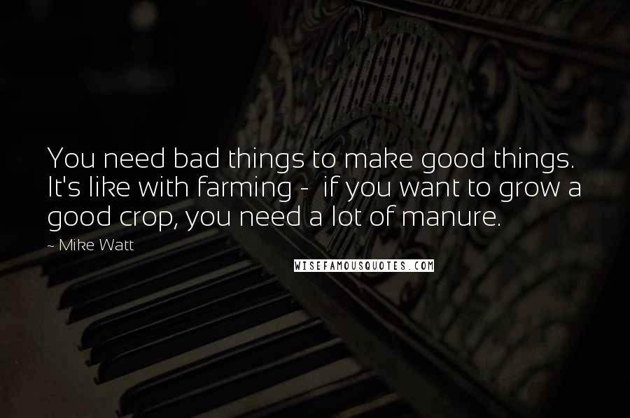 Mike Watt Quotes: You need bad things to make good things. It's like with farming - if you want to grow a good crop, you need a lot of manure.