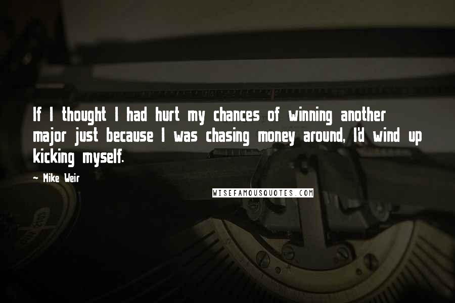 Mike Weir Quotes: If I thought I had hurt my chances of winning another major just because I was chasing money around, I'd wind up kicking myself.